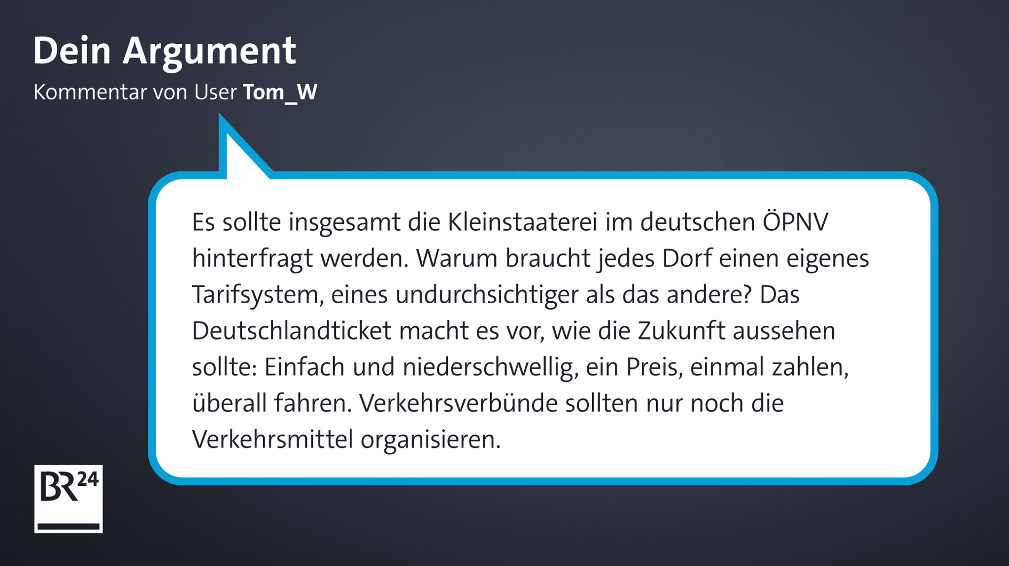 Kommentar von BR24-User "Tom_W": "Es sollte insgesamt die Kleinstaaterei im deutschen ÖPNV hinterfragt werden. Warum braucht jedes Dorf einen eigenes Tarifsystem, eines undurchsichtiger als das andere? Das Deutschlandticket macht es vor, wie die Zukunft aussehen sollte: Einfach und niederschwellig, ein Preis, einmal zahlen, überall fahren. Verkehrsverbünde sollten nur noch die Verkehrsmittel organisieren."