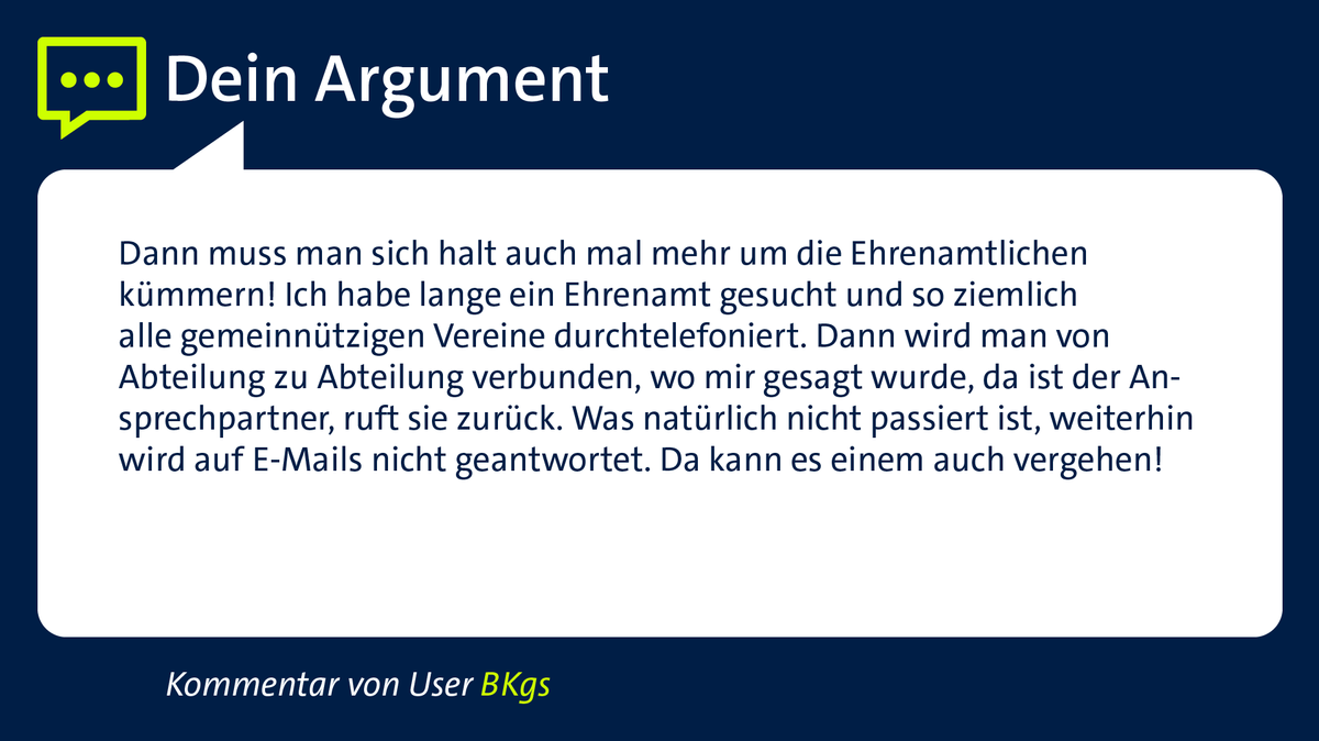 Kommentar von User "BKgs": "Dann muss man sich halt auch mal mehr um die Ehrenamtlichen kümmern! Ich habe lange ein Ehrenamt gesucht und so ziemlich alle gemeinnützigen Vereine durchtelefoniert.Dann wird von Abteilung zu Abteilung verbunden, wo mir gesagt wurde da ist der Ansprechpartner, ruft sie zurück. Was natürlich nicht passiert ist, weiterhin wird auf E-Mails nicht geantwortet. Da kann es einem auch vergehen!"