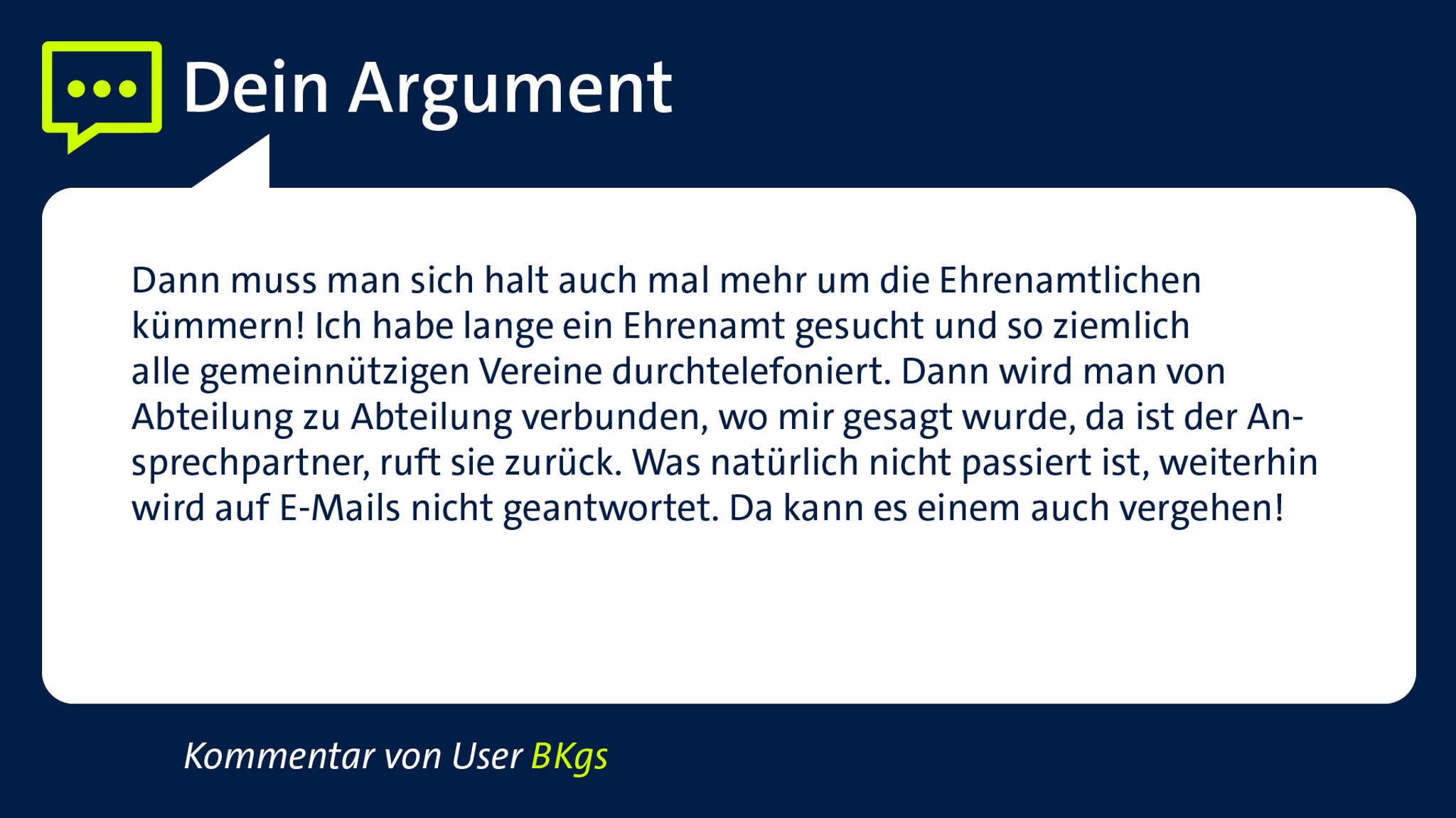 Kommentar von User "BKgs": "Dann muss man sich halt auch mal mehr um die Ehrenamtlichen kümmern! Ich habe lange ein Ehrenamt gesucht und so ziemlich alle gemeinnützigen Vereine durchtelefoniert.Dann wird von Abteilung zu Abteilung verbunden, wo mir gesagt wurde da ist der Ansprechpartner, ruft sie zurück. Was natürlich nicht passiert ist, weiterhin wird auf E-Mails nicht geantwortet. Da kann es einem auch vergehen!"