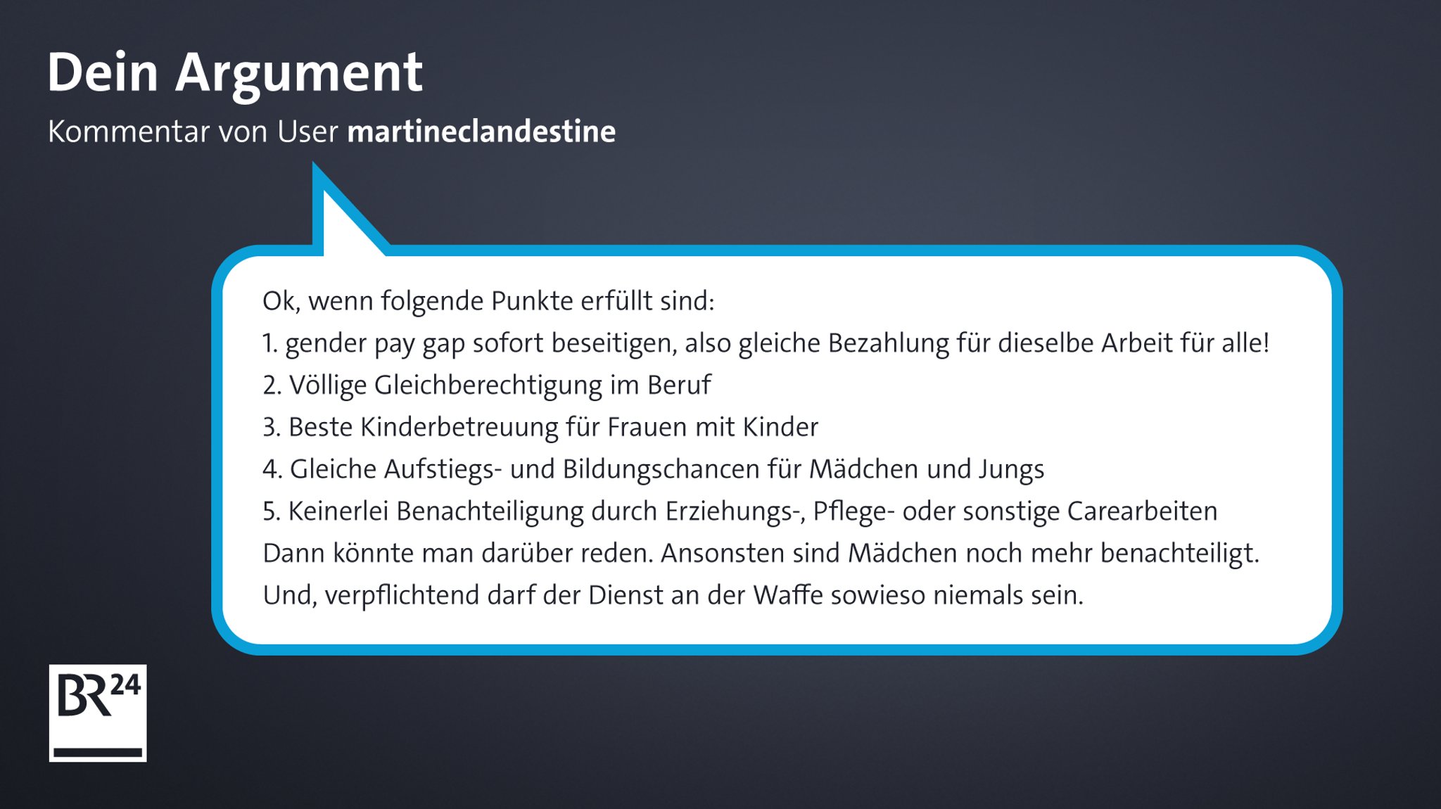 Kommentar von BR24-User "martineclandestine": "Ok, wenn folgende Punkte erfüllt sind: 1. gender pay gap sofort beseitigen, also gleiche Bezahlung für dieselbe Arbeit für Alle! 2. Völlige Gleichberechtigung im Beruf 3. Beste Kinderbetreuung für Frauen mit Kinder 4. Gleiche Aufstiegs- und Bildungschancen für Mädchen und Jungs 5. Keinerlei Benachteiligung durch Erziehungs-, Pflege-, oder sonstige Carearbeiten Dann könnte man darüber reden. Ansonsten sind Mädchen noch mehr benachteiligt. Und, verpflichtend darf der Dienst an der Waffe sowieso niemals sein."