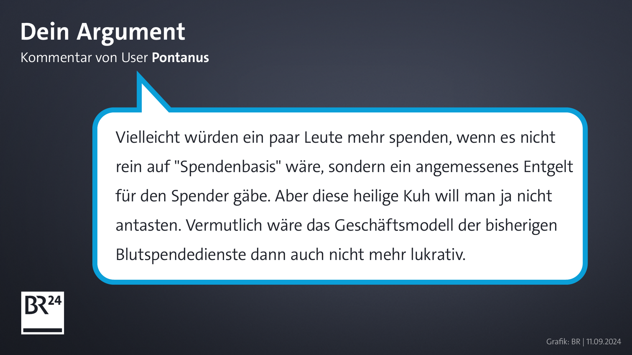 Kommentar von BR24-User "Pontanus": "Vielleicht würden ein paar Leute mehr spenden, wenn es nicht rein auf 'Spendenbasis' wäre, sondern ein angemessenes Entgelt für den Spender gäbe. Aber diese heilige Kuh will man ja nicht antasten. Vermutlich wäre das Geschäftsmodell der bisherigen Blutspendedienste dann auch nicht mehr lukrativ."