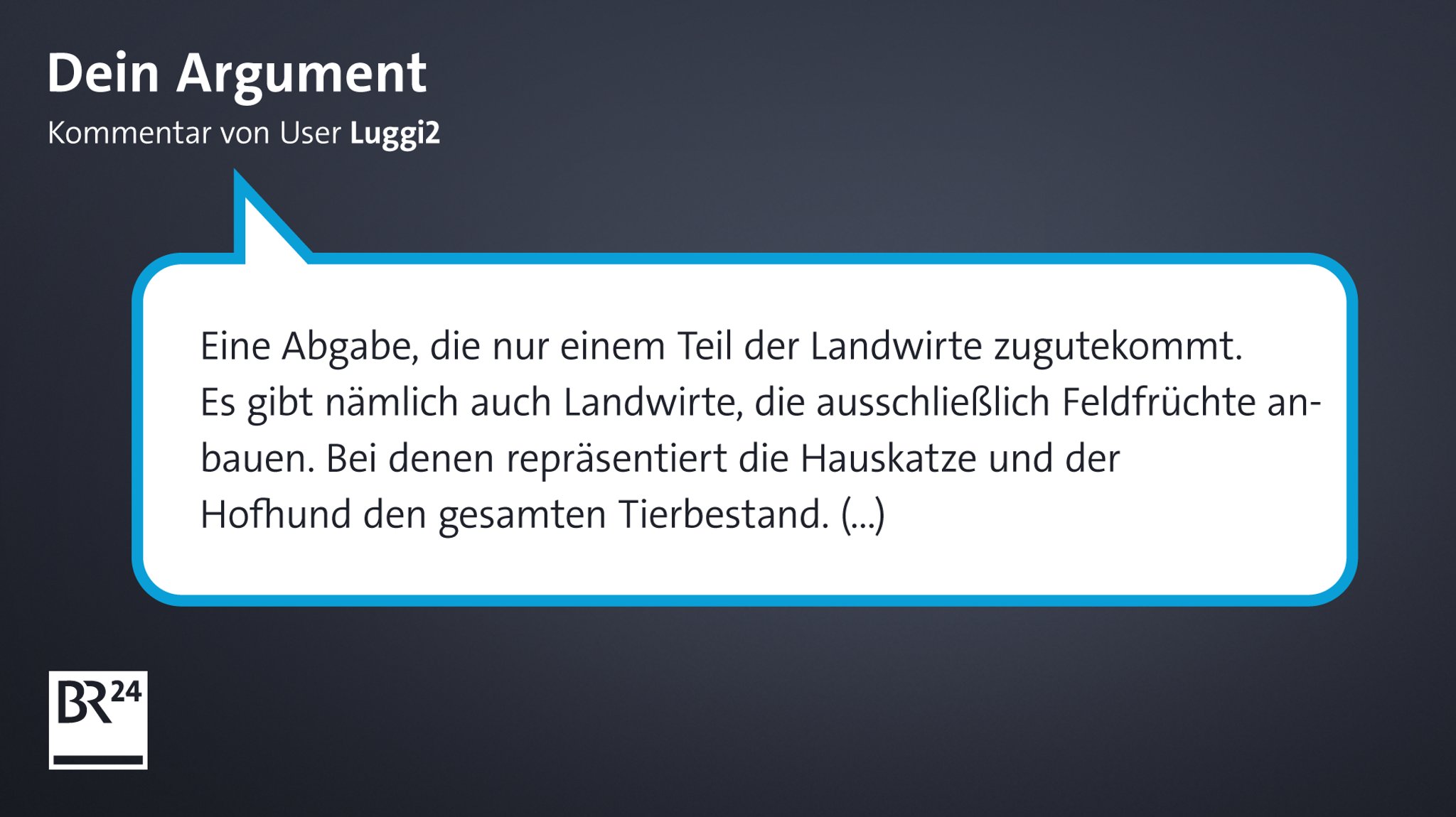 Ein Kommentar eines Users bei BR24. Er schrieb: "Eine Abgabe, die nur einem Teil der Landwirte zugutekommt. Es gibt nämlich auch Landwirte, die ausschließlich Feldfrüchte anbauen. Bei denen repräsentiert die Hauskatze und der Hofhund den gesamten Tierbestand."