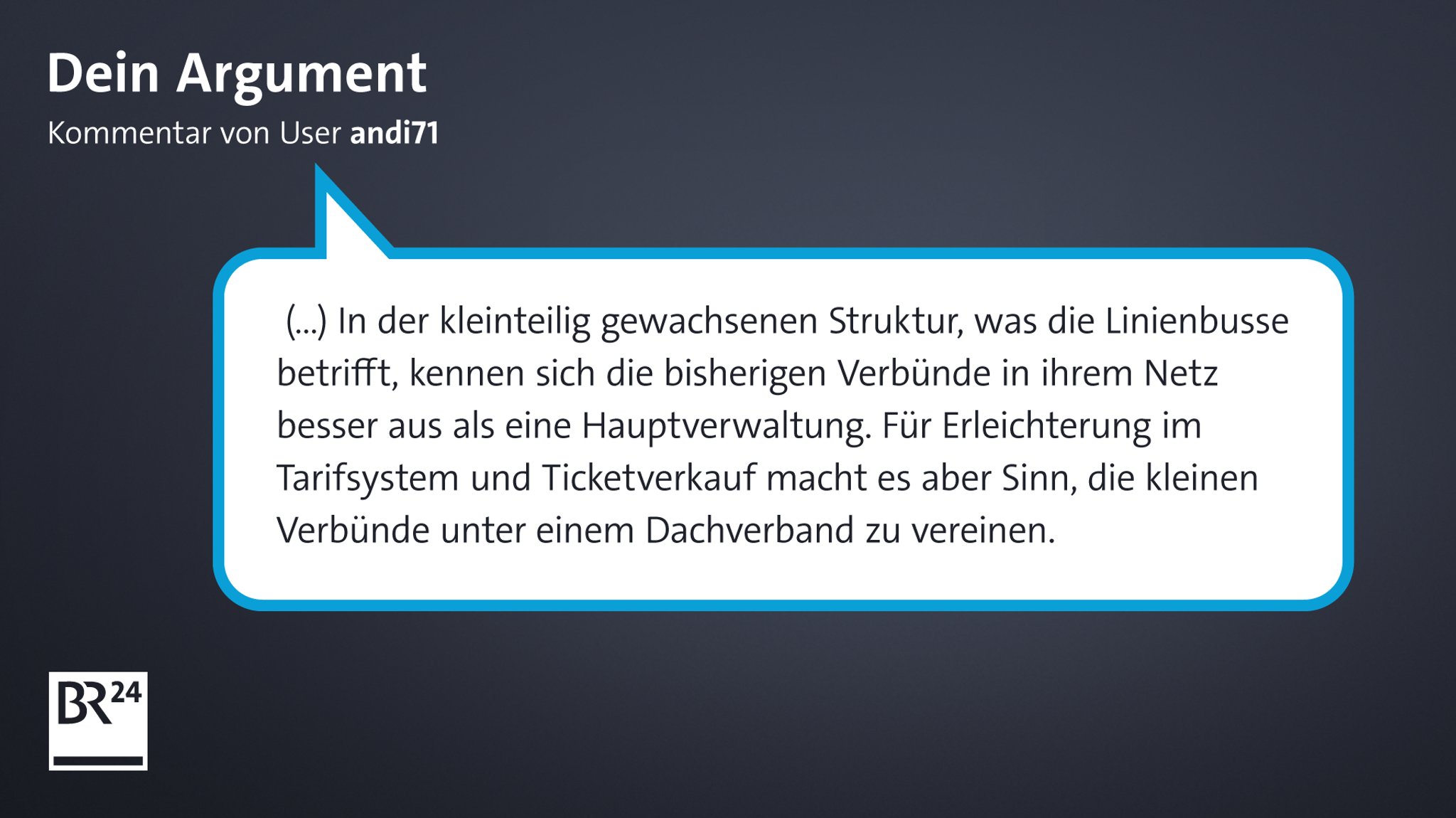 Kommentar von BR24-User "andi71": "(...) In der kleinteilig gewachsenen Struktur, was die Linienbusse betrifft, kennen sich die bisherigen Verbünde in ihrem Netz besser aus als eine Hauptverwaltung. Für Erleichterung im Tarifsystem und Ticketverkauf macht es aber Sinn, die kleinen Verbünde unter einem Dachverband zu vereinen."