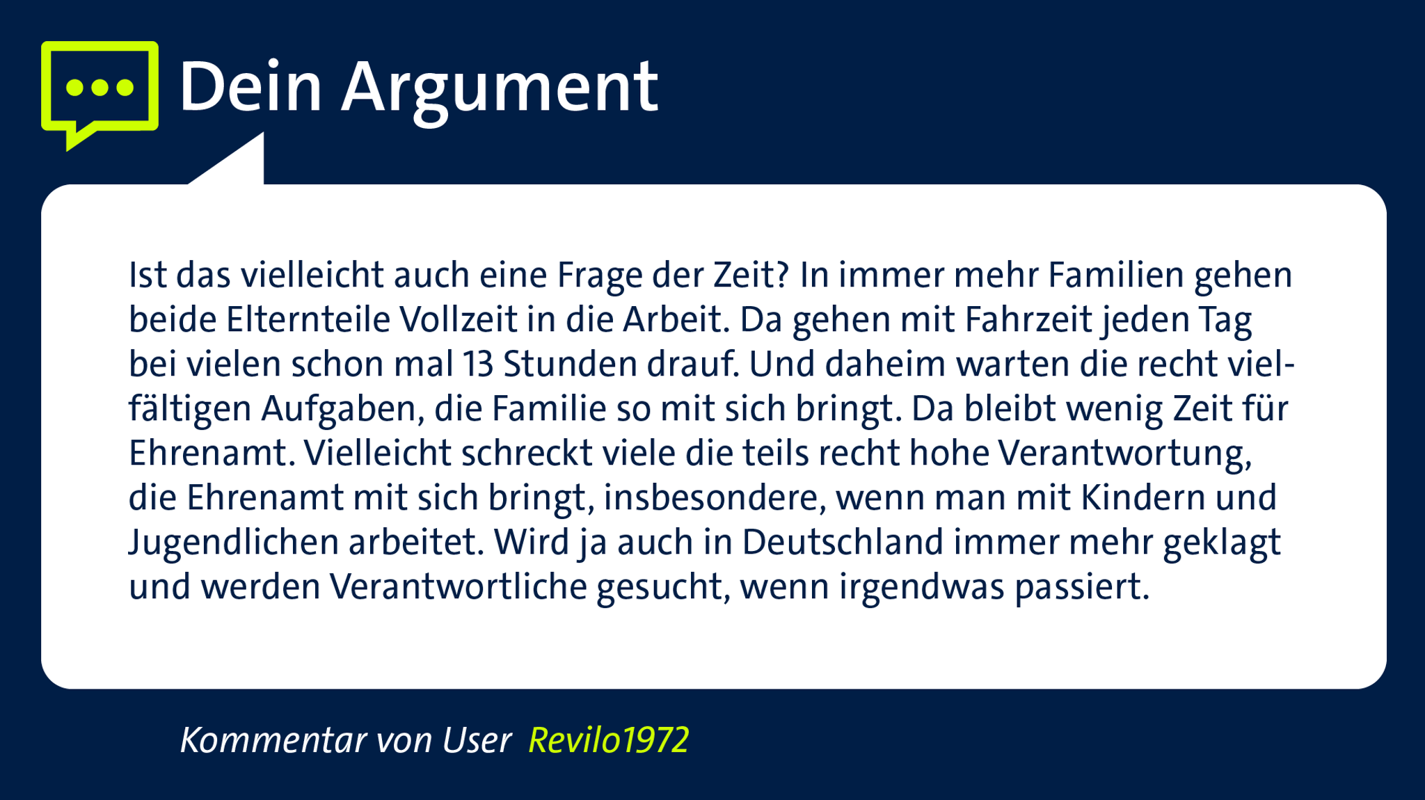 Kommentar von User "Revilo1972": "Ist das vielleicht auch eine Frage der Zeit? In immer mehr Familien gehen beide Elternteile Vollzeit in die Arbeit. Da gehen mit Fahrzeit jeden Tag bei vielen schon mal 13 Stunden drauf. Und daheim warten die recht vielfältigen Aufgaben, die Familie so mit sich bringt. Da bleibt wenig Zeit für Ehrenamt. Vielleicht schreckt viele die teils recht hohe Verantwortung, die Ehrenamt mit sich bringt, Insbesondere, wenn man mit Kindern und Jugendlichen arbeitet. Wird ja auch in Deutschland immer mehr geklagt und werden Verantwortliche gesucht, wenn irgendwas passiert."