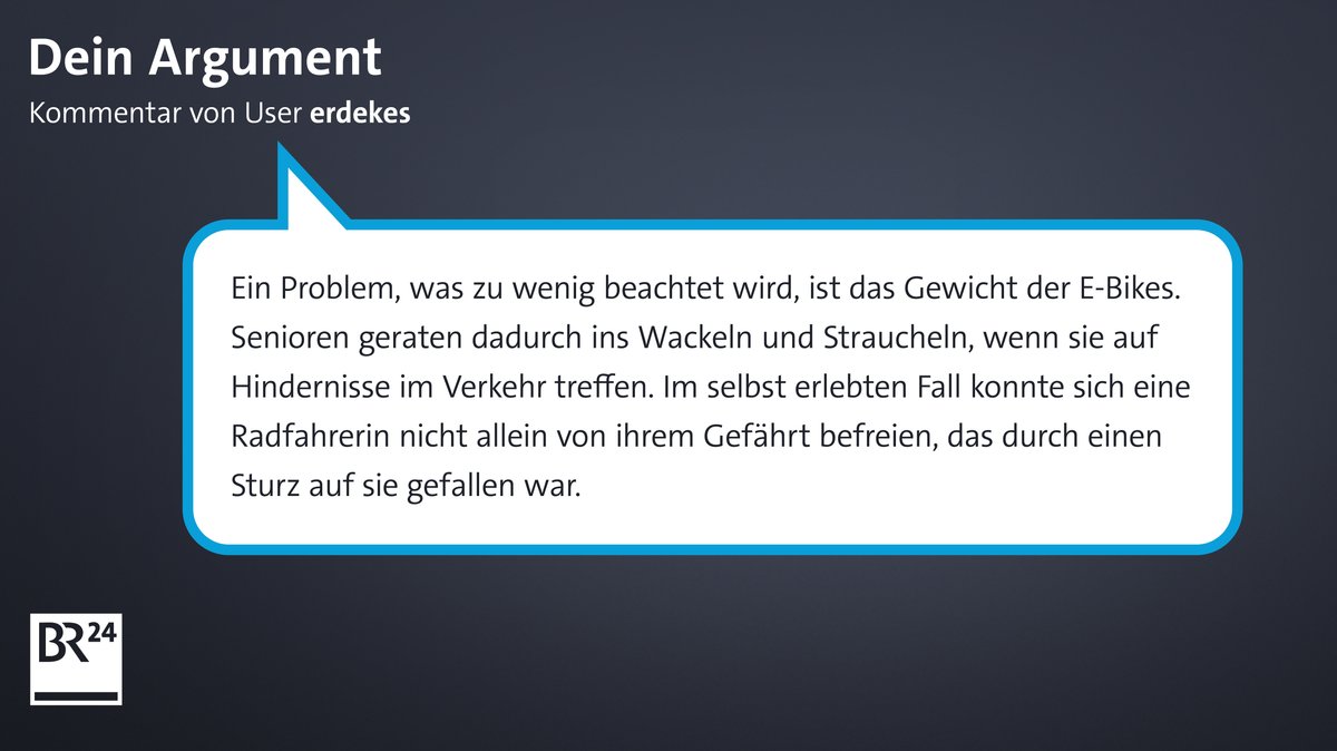 Kommentar des früheren BR24-Users "erdekes": "Ein Problem, was zu wenig beachtet wird, ist das Gewicht der E-Bikes. Senioren geraten dadurch ins Wackeln und Straucheln, wenn sie auf Hindernisse im Verkehr treffen. Im selbst erlebten Fall konnte sich eine Radfahrerin nicht allein von ihrem Gefährt befreien, das durch einen Sturz auf sie gefallen war."